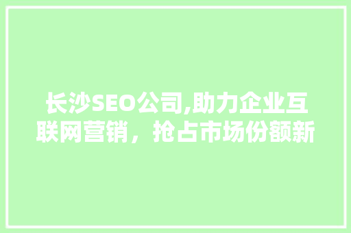 长沙SEO公司,助力企业互联网营销，抢占市场份额新高峰 长沙SEO公司,助力企业互联网营销，抢占市场份额新高峰 神马SEO