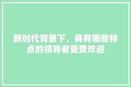 新时代背景下，具有哪些特点的领导者更受欢迎 新时代背景下，具有哪些特点的领导者更受欢迎 神马SEO