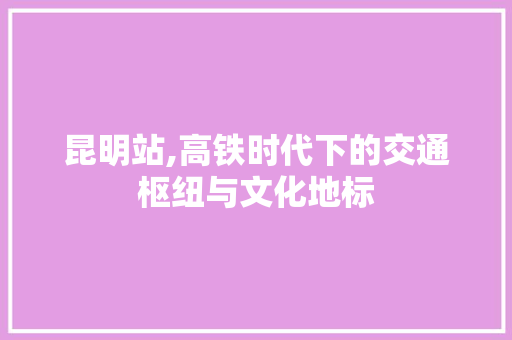 昆明站,高铁时代下的交通枢纽与文化地标 昆明站,高铁时代下的交通枢纽与文化地标 GoogleSEO