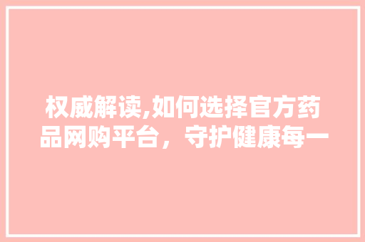 权威解读,如何选择官方药品网购平台，守护健康每一天 权威解读,如何选择官方药品网购平台，守护健康每一天 必应SEO