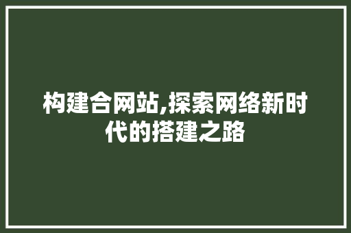 构建合网站,探索网络新时代的搭建之路 构建合网站,探索网络新时代的搭建之路 必应SEO