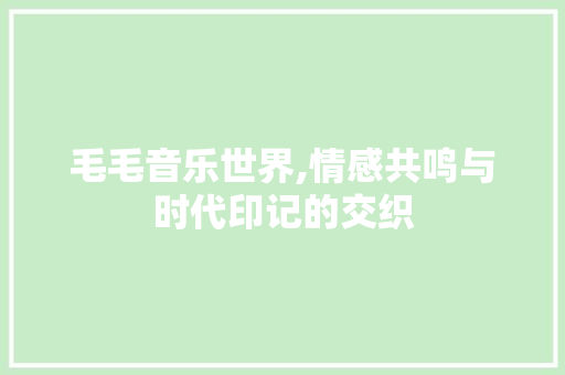 毛毛音乐世界,情感共鸣与时代印记的交织 毛毛音乐世界,情感共鸣与时代印记的交织 GoogleSEO