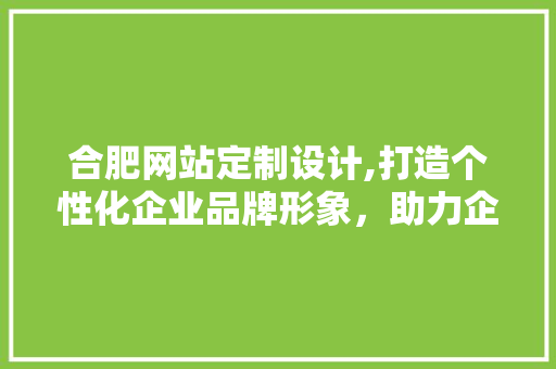 合肥网站定制设计,打造个性化企业品牌形象，助力企业腾飞 合肥网站定制设计,打造个性化企业品牌形象，助力企业腾飞 神马SEO