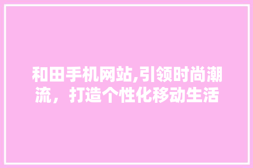 和田手机网站,引领时尚潮流，打造个性化移动生活 和田手机网站,引领时尚潮流，打造个性化移动生活 必应SEO