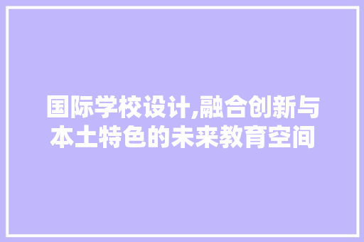 国际学校设计,融合创新与本土特色的未来教育空间 国际学校设计,融合创新与本土特色的未来教育空间 神马SEO