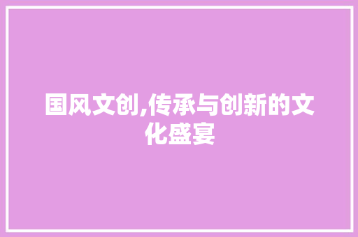 国风文创,传承与创新的文化盛宴