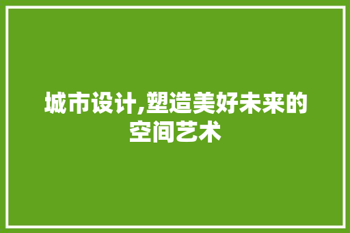城市设计,塑造美好未来的空间艺术 城市设计,塑造美好未来的空间艺术 搜狗SEO