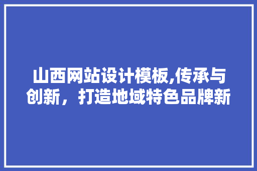 山西网站设计模板,传承与创新，打造地域特色品牌新形象