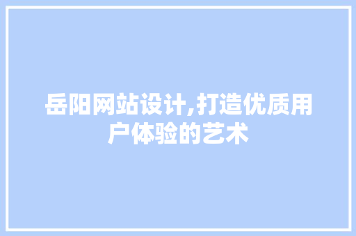 岳阳网站设计,打造优质用户体验的艺术 岳阳网站设计,打造优质用户体验的艺术 搜狗SEO
