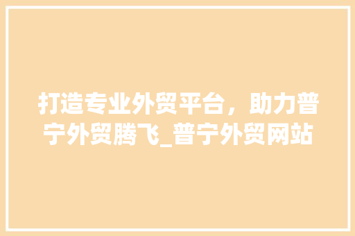 打造专业外贸平台，助力普宁外贸腾飞_普宁外贸网站设计分析 打造专业外贸平台，助力普宁外贸腾飞_普宁外贸网站设计分析 必应SEO
