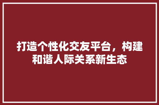 打造个性化交友平台，构建和谐人际关系新生态 打造个性化交友平台，构建和谐人际关系新生态 搜狗SEO