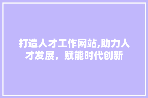 打造人才工作网站,助力人才发展，赋能时代创新