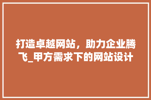 打造卓越网站，助力企业腾飞_甲方需求下的网站设计步骤 打造卓越网站，助力企业腾飞_甲方需求下的网站设计步骤 神马SEO