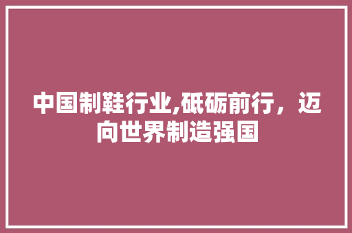 中国制鞋行业,砥砺前行，迈向世界制造强国 中国制鞋行业,砥砺前行，迈向世界制造强国 必应SEO