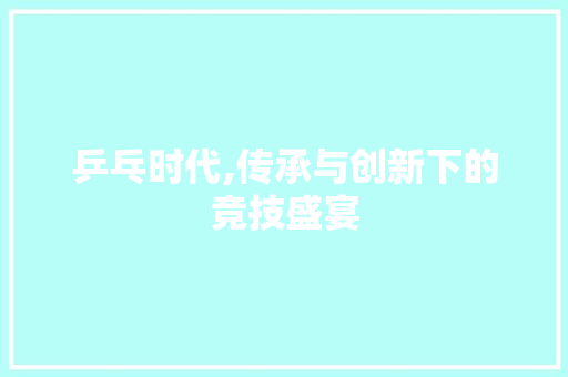 乒乓时代,传承与创新下的竞技盛宴 乒乓时代,传承与创新下的竞技盛宴 GoogleSEO