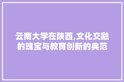 云南大学在陕西,文化交融的瑰宝与教育创新的典范 云南大学在陕西,文化交融的瑰宝与教育创新的典范 搜狗SEO