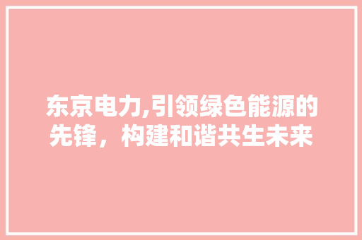 东京电力,引领绿色能源的先锋，构建和谐共生未来 东京电力,引领绿色能源的先锋，构建和谐共生未来 必应SEO