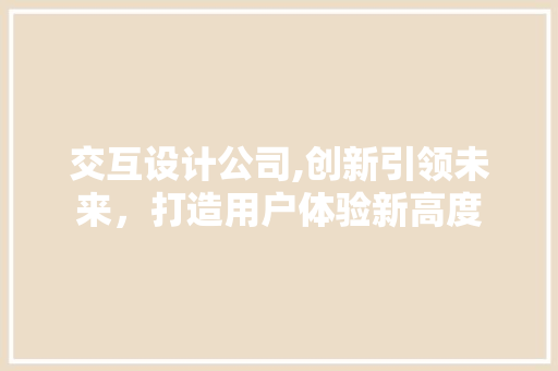 交互设计公司,创新引领未来，打造用户体验新高度 交互设计公司,创新引领未来，打造用户体验新高度 百度SEO