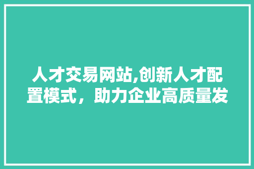 人才交易网站,创新人才配置模式，助力企业高质量发展 人才交易网站,创新人才配置模式，助力企业高质量发展 百度SEO