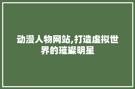 动漫人物网站,打造虚拟世界的璀璨明星