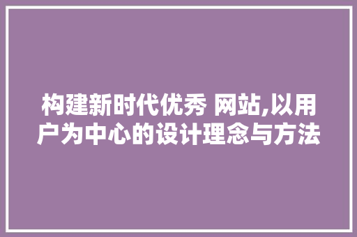 构建新时代优秀 网站,以用户为中心的设计理念与方法