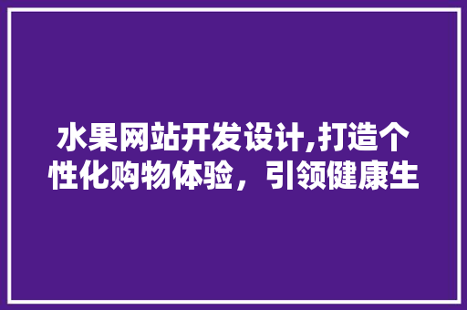 水果网站开发设计,打造个性化购物体验，引领健康生活方式