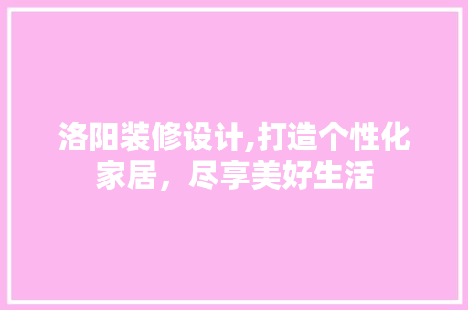 洛阳装修设计,打造个性化家居，尽享美好生活
