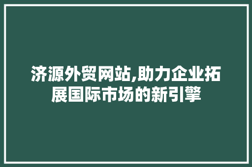济源外贸网站,助力企业拓展国际市场的新引擎