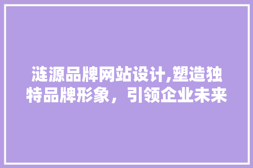 涟源品牌网站设计,塑造独特品牌形象，引领企业未来发展