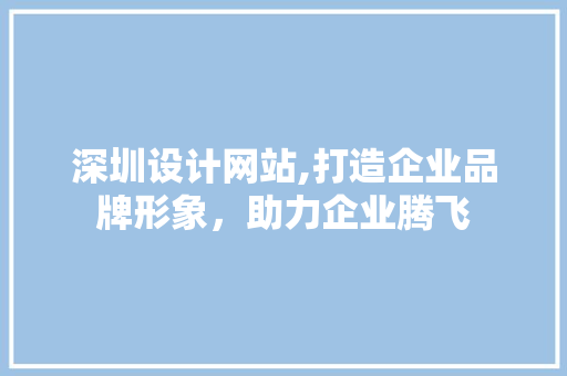 深圳设计网站,打造企业品牌形象，助力企业腾飞 深圳设计网站,打造企业品牌形象，助力企业腾飞 神马SEO