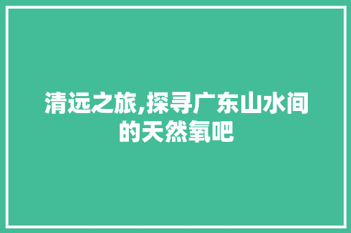 清远之旅,探寻广东山水间的天然氧吧