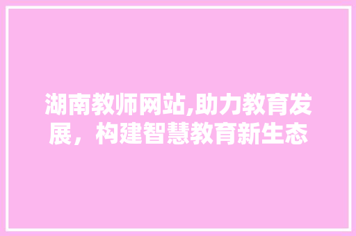 湖南教师网站,助力教育发展，构建智慧教育新生态 湖南教师网站,助力教育发展，构建智慧教育新生态 搜狗SEO