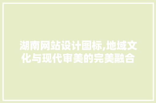 湖南网站设计图标,地域文化与现代审美的完美融合 湖南网站设计图标,地域文化与现代审美的完美融合 GoogleSEO