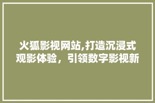 火狐影视网站,打造沉浸式观影体验，引领数字影视新时代 火狐影视网站,打造沉浸式观影体验，引领数字影视新时代 神马SEO