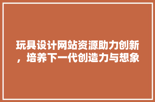 玩具设计网站资源助力创新，培养下一代创造力与想象力 玩具设计网站资源助力创新，培养下一代创造力与想象力 必应SEO