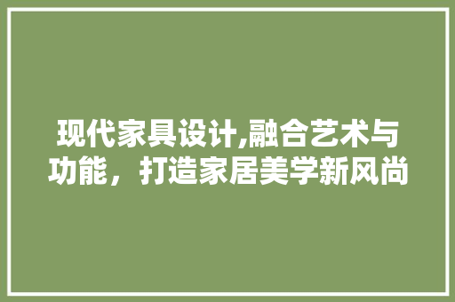 现代家具设计,融合艺术与功能，打造家居美学新风尚 现代家具设计,融合艺术与功能，打造家居美学新风尚 GoogleSEO
