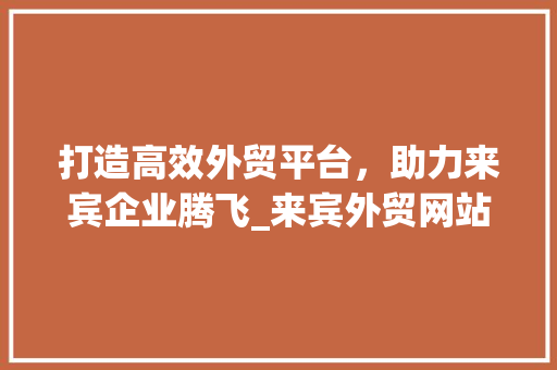 打造高效外贸平台，助力来宾企业腾飞_来宾外贸网站设计分析