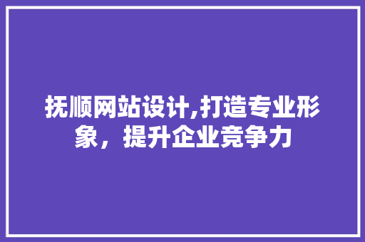 抚顺网站设计,打造专业形象，提升企业竞争力