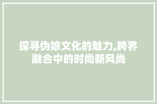 探寻伪娘文化的魅力,跨界融合中的时尚新风尚