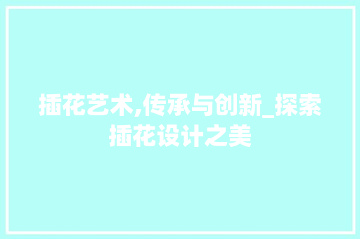 插花艺术,传承与创新_探索插花设计之美