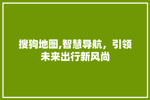 搜狗地图,智慧导航，引领未来出行新风尚 搜狗地图,智慧导航，引领未来出行新风尚 神马SEO