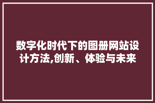 数字化时代下的图册网站设计方法,创新、体验与未来 数字化时代下的图册网站设计方法,创新、体验与未来 神马SEO