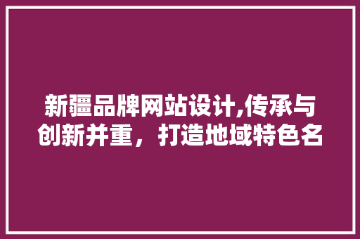 新疆品牌网站设计,传承与创新并重，打造地域特色名片