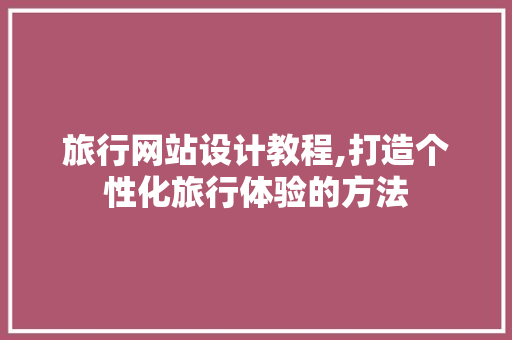 旅行网站设计教程,打造个性化旅行体验的方法