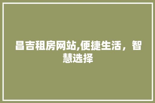 昌吉租房网站,便捷生活，智慧选择