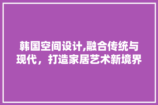 韩国空间设计,融合传统与现代，打造家居艺术新境界 韩国空间设计,融合传统与现代，打造家居艺术新境界 百度SEO