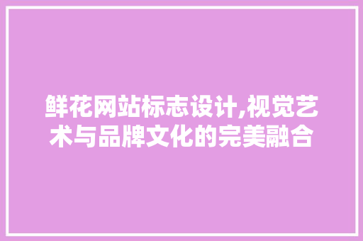 鲜花网站标志设计,视觉艺术与品牌文化的完美融合 鲜花网站标志设计,视觉艺术与品牌文化的完美融合 百度SEO