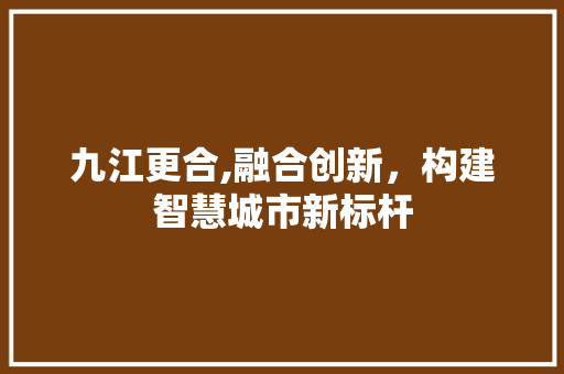 九江更合,融合创新，构建智慧城市新标杆 九江更合,融合创新，构建智慧城市新标杆 GoogleSEO