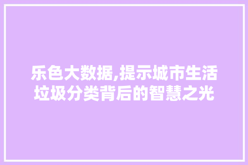 乐色大数据,提示城市生活垃圾分类背后的智慧之光