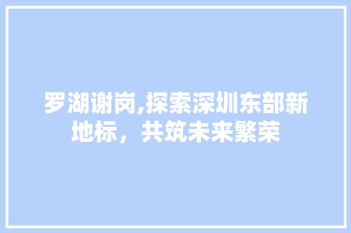 罗湖谢岗,探索深圳东部新地标，共筑未来繁荣 罗湖谢岗,探索深圳东部新地标，共筑未来繁荣 百度SEO